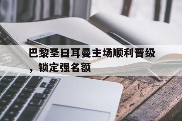 巴黎圣日耳曼主场顺利晋级，锁定强名额的简单介绍