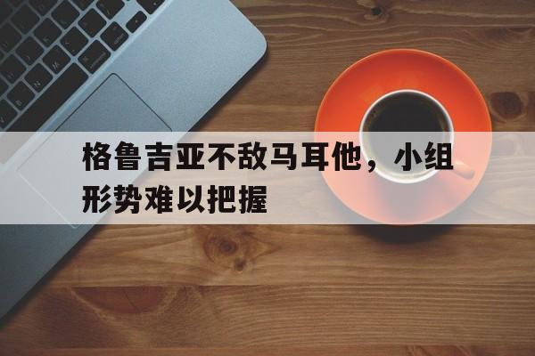 格鲁吉亚不敌马耳他，小组形势难以把握的简单介绍