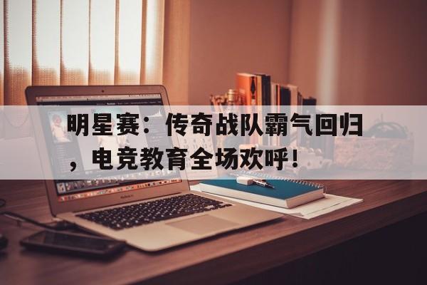 明星赛：传奇战队霸气回归，电竞教育全场欢呼！
